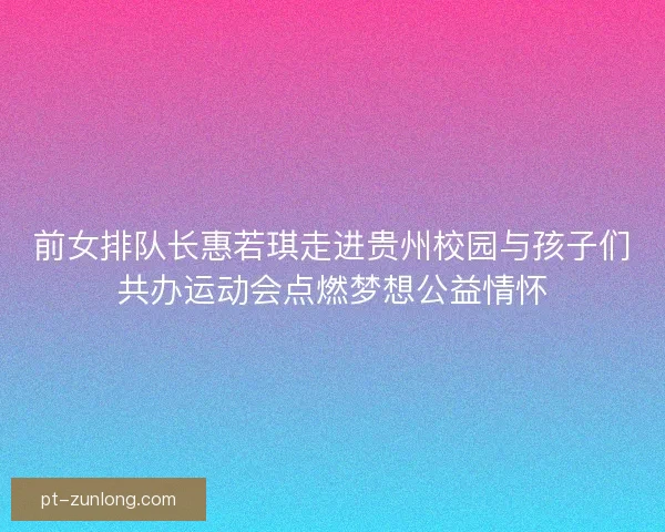 前女排队长惠若琪走进贵州校园与孩子们共办运动会点燃梦想公益情怀