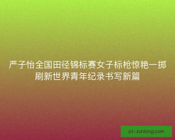 严子怡全国田径锦标赛女子标枪惊艳一掷刷新世界青年纪录书写新篇